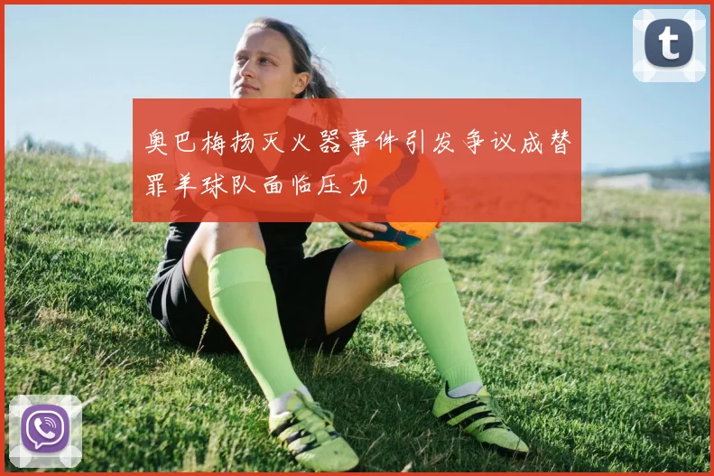 奥巴梅扬灭火器事件引发争议成替罪羊球队面临压力