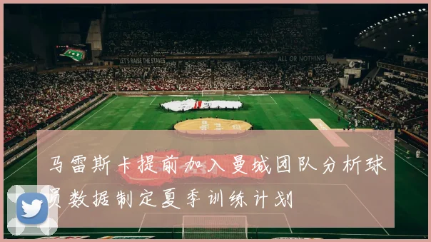 马雷斯卡提前加入曼城团队分析球员数据制定夏季训练计划