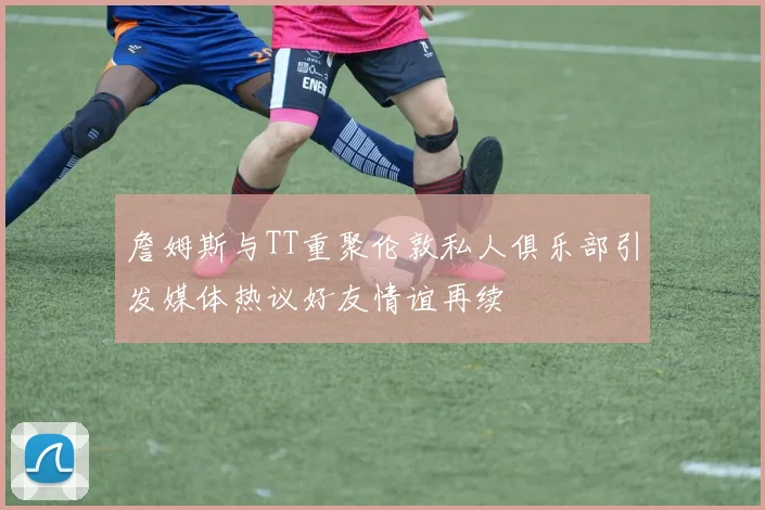 詹姆斯与TT重聚伦敦私人俱乐部引发媒体热议好友情谊再续