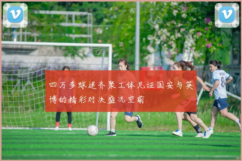 四万多球迷齐聚工体见证国安与英博的精彩对决盛况空前