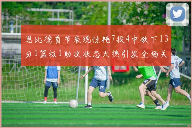 恩比德首节表现惊艳7投4中砍下13分1篮板1助攻状态火热引发全场关注