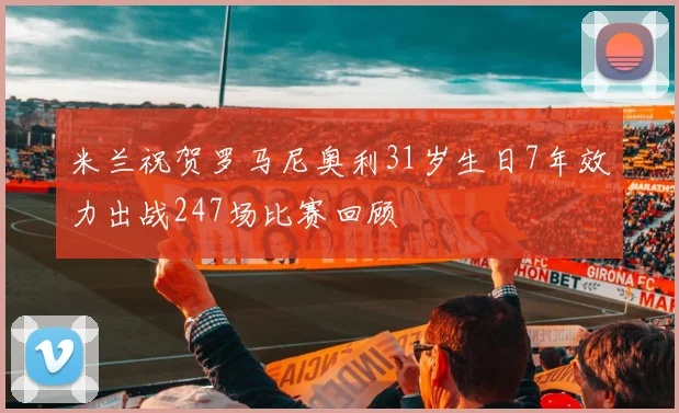米兰祝贺罗马尼奥利31岁生日7年效力出战247场比赛回顾