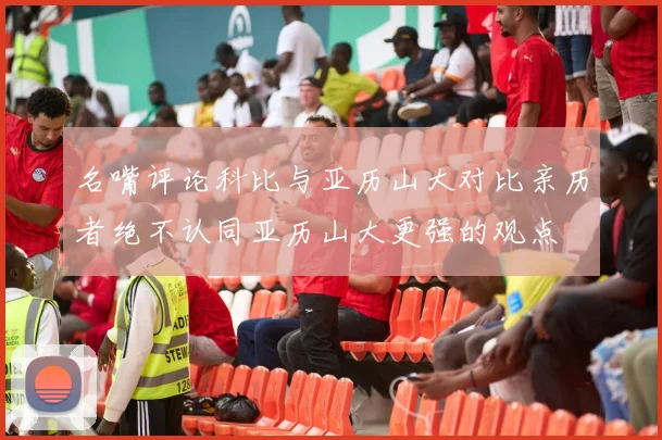 名嘴评论科比与亚历山大对比亲历者绝不认同亚历山大更强的观点