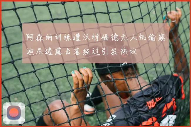 阿森纳训练遭沃特福德无人机偷窥迪尼透露击落经过引发热议