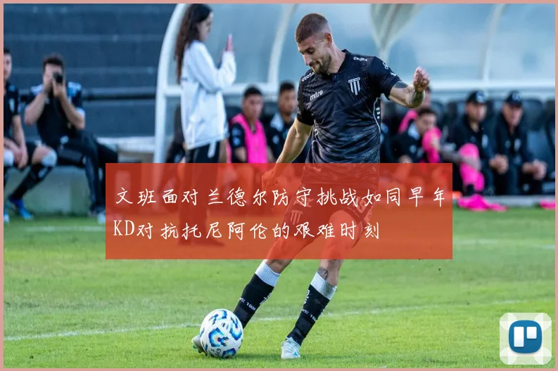 文班面对兰德尔防守挑战如同早年KD对抗托尼阿伦的艰难时刻