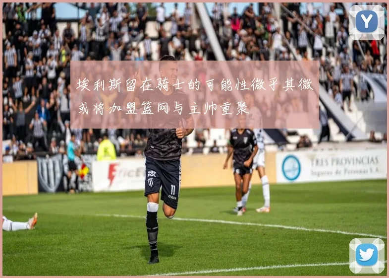 埃利斯留在骑士的可能性微乎其微或将加盟篮网与主帅重聚